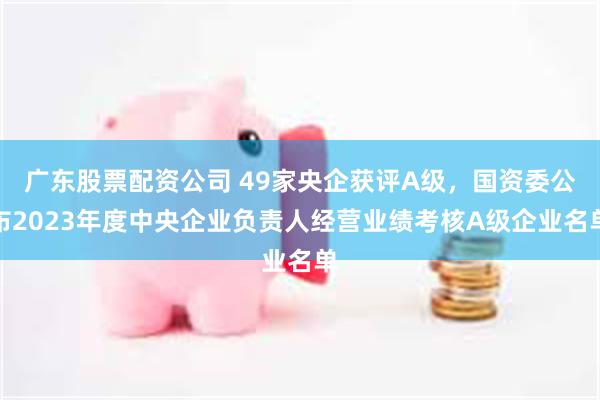 广东股票配资公司 49家央企获评A级，国资委公布2023年度中央企业负责人经营业绩考核A级企业名单