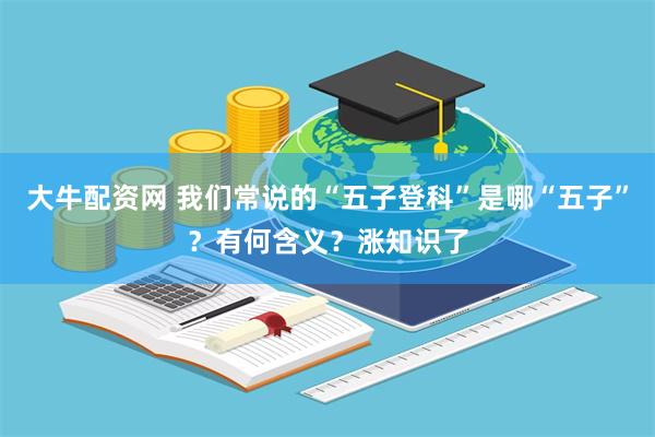 大牛配资网 我们常说的“五子登科”是哪“五子”？有何含义？涨知识了