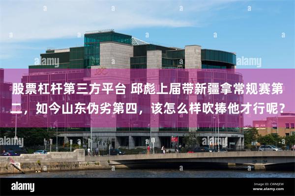 股票杠杆第三方平台 邱彪上届带新疆拿常规赛第二，如今山东伪劣第四，该怎么样吹捧他才行呢？