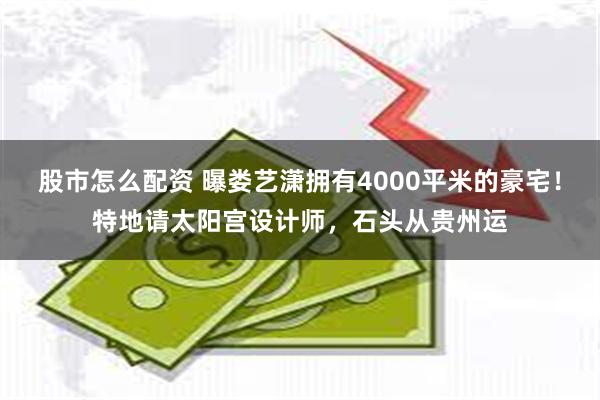 股市怎么配资 曝娄艺潇拥有4000平米的豪宅！特地请太阳宫设计师，石头从贵州运