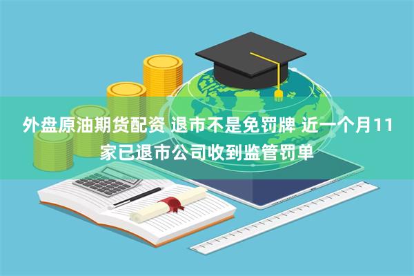 外盘原油期货配资 退市不是免罚牌 近一个月11家已退市公司收到监管罚单