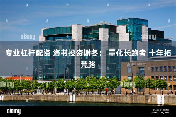 专业杠杆配资 洛书投资谢冬： 量化长跑者 十年拓荒路