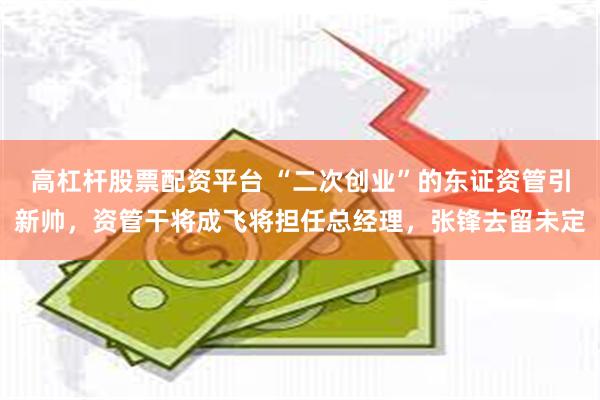 高杠杆股票配资平台 “二次创业”的东证资管引新帅，资管干将成飞将担任总经理，张锋去留未定