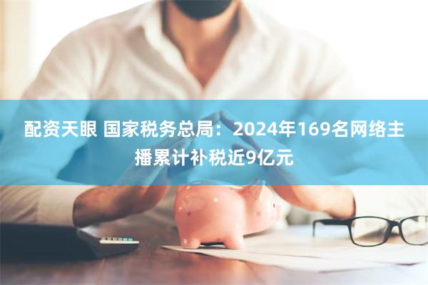 配资天眼 国家税务总局：2024年169名网络主播累计补税近9亿元