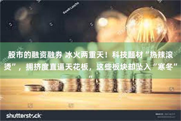 股市的融资融券 冰火两重天！科技题材“热辣滚烫”，拥挤度直逼天花板，这些板块却坠入“寒冬”