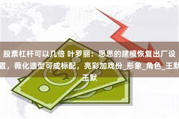 股票杠杆可以几倍 叶罗丽：思思的建模恢复出厂设置，薇化造型可成标配，亮彩加戏份_形象_角色_王默