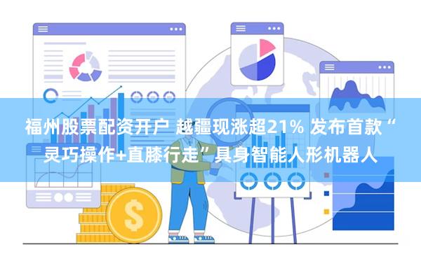 福州股票配资开户 越疆现涨超21% 发布首款“灵巧操作+直膝行走”具身智能人形机器人