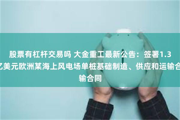 股票有杠杆交易吗 大金重工最新公告：签署1.35亿美元欧洲某海上风电场单桩基础制造、供应和运输合同