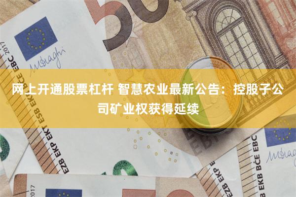 网上开通股票杠杆 智慧农业最新公告：控股子公司矿业权获得延续