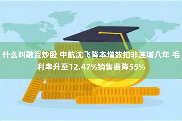 什么叫融资炒股 中航沈飞降本增效扣非连增八年 毛利率升至12.47%销售费降55%