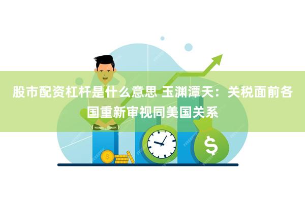 股市配资杠杆是什么意思 玉渊潭天：关税面前各国重新审视同美国关系