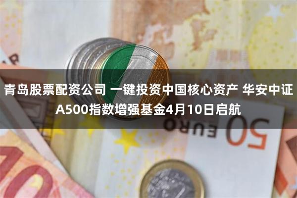 青岛股票配资公司 一键投资中国核心资产 华安中证A500指数增强基金4月10日启航