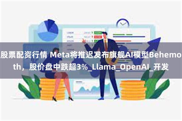 股票配资行情 Meta将推迟发布旗舰AI模型Behemoth，股价盘中跌超3%_Llama_OpenAI_开发