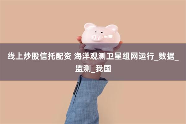 线上炒股信托配资 海洋观测卫星组网运行_数据_监测_我国