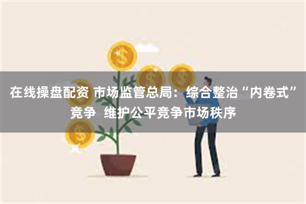 在线操盘配资 市场监管总局：综合整治“内卷式”竞争  维护公平竞争市场秩序