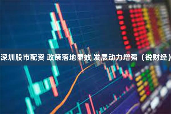 深圳股市配资 政策落地显效 发展动力增强（锐财经）