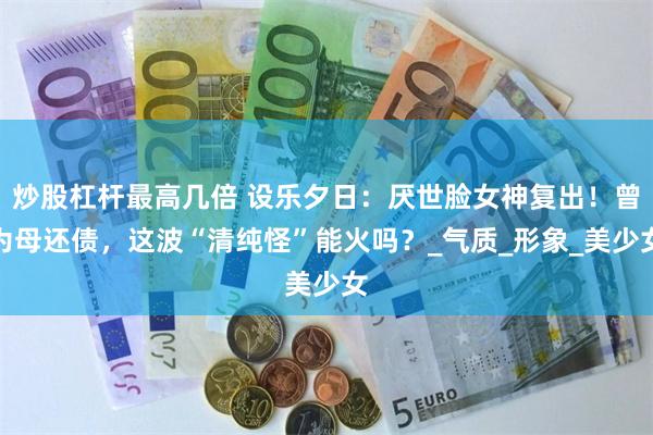 炒股杠杆最高几倍 设乐夕日：厌世脸女神复出！曾为母还债，这波“清纯怪”能火吗？_气质_形象_美少女