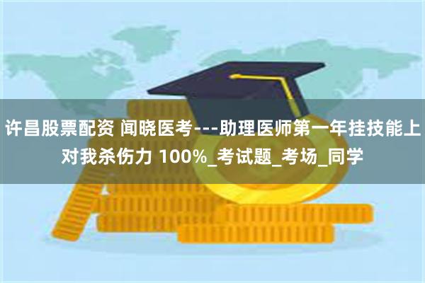 许昌股票配资 闻晓医考---助理医师第一年挂技能上对我杀伤力 100%_考试题_考场_同学