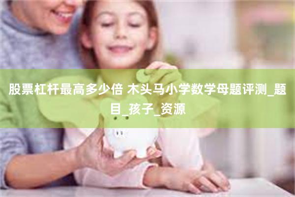 股票杠杆最高多少倍 木头马小学数学母题评测_题目_孩子_资源