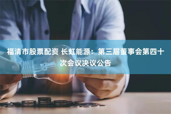 福清市股票配资 长虹能源：第三届董事会第四十次会议决议公告