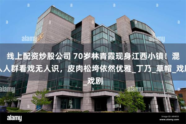 线上配资炒股公司 70岁林青霞现身江西小镇！混入人群看戏无人识，皮肉松垮依然优雅_丁乃_草帽_戏剧