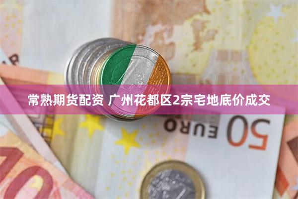 常熟期货配资 广州花都区2宗宅地底价成交