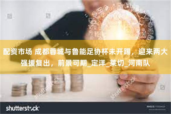 配资市场 成都蓉城与鲁能足协杯未开踢，迎来两大强援复出，前景可期_定洋_莱切_河南队
