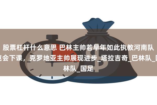 股票杠杆什么意思 巴林主帅若早年如此执教河南队，岂会下课，克罗地亚主帅展现进步_塔拉吉奇_巴林队_国足