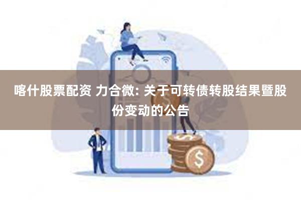 喀什股票配资 力合微: 关于可转债转股结果暨股份变动的公告