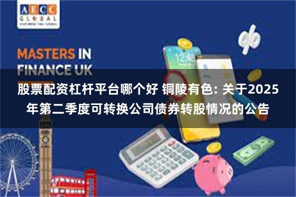 股票配资杠杆平台哪个好 铜陵有色: 关于2025年第二季度可转换公司债券转股情况的公告