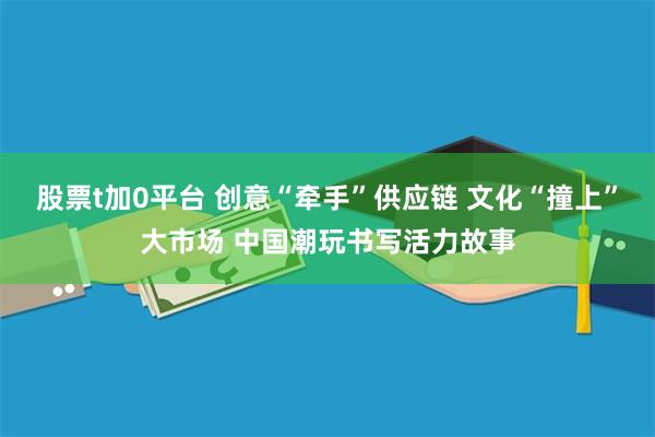 股票t加0平台 创意“牵手”供应链 文化“撞上”大市场 中国潮玩书写活力故事