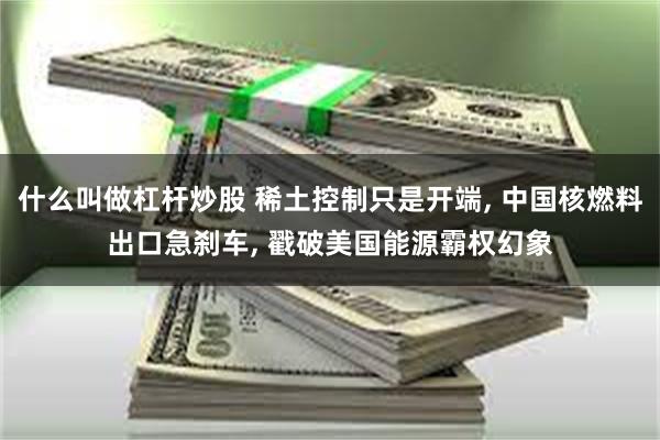 什么叫做杠杆炒股 稀土控制只是开端, 中国核燃料出口急刹车, 戳破美国能源霸权幻象