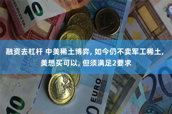 融资去杠杆 中美稀土博弈, 如今仍不卖军工稀土, 美想买可以, 但须满足2要求