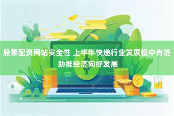 股票配资网站安全性 上半年快递行业发展稳中有进 助推经济向好发展