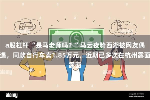 a股杠杆 “是马老师吗？”马云夜骑西湖被网友偶遇，同款自行车卖1.85万元，近期已多次在杭州露面