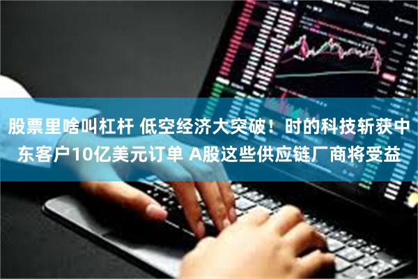 股票里啥叫杠杆 低空经济大突破！时的科技斩获中东客户10亿美元订单 A股这些供应链厂商将受益