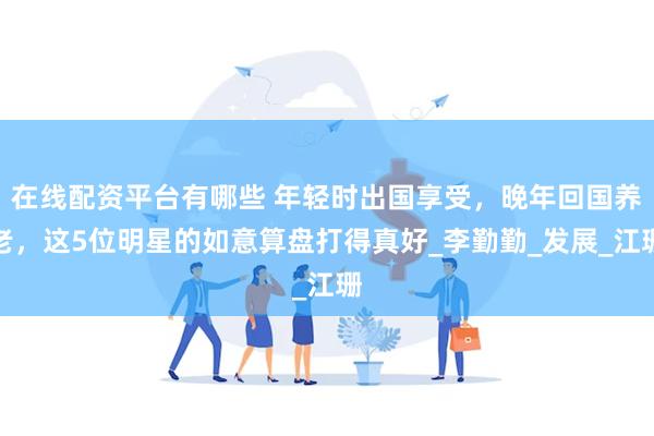 在线配资平台有哪些 年轻时出国享受，晚年回国养老，这5位明星的如意算盘打得真好_李勤勤_发展_江珊