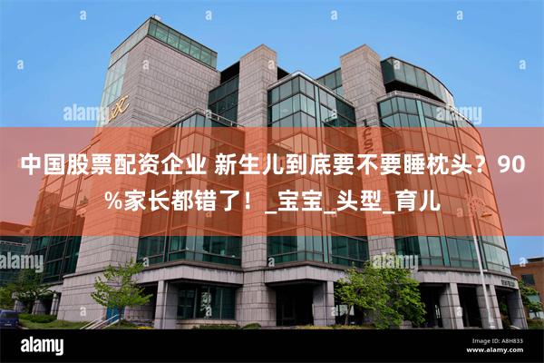 中国股票配资企业 新生儿到底要不要睡枕头？90%家长都错了！_宝宝_头型_育儿