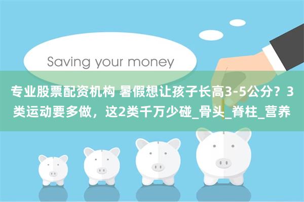 专业股票配资机构 暑假想让孩子长高3-5公分？3类运动要多做，这2类千万少碰_骨头_脊柱_营养