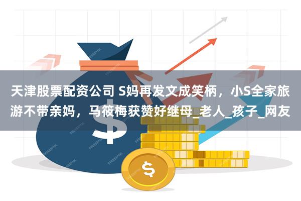 天津股票配资公司 S妈再发文成笑柄，小S全家旅游不带亲妈，马筱梅获赞好继母_老人_孩子_网友