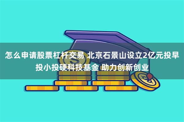 怎么申请股票杠杆交易 北京石景山设立2亿元投早投小投硬科技基金 助力创新创业