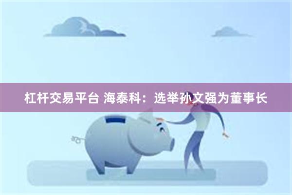 杠杆交易平台 海泰科：选举孙文强为董事长