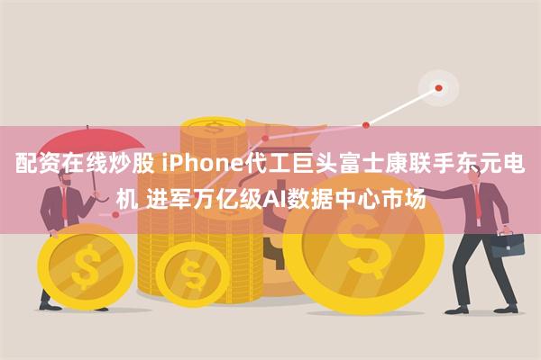 配资在线炒股 iPhone代工巨头富士康联手东元电机 进军万亿级AI数据中心市场