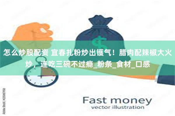 怎么炒股配资 宜春扎粉炒出镬气！腊肉配辣椒大火炒，连吃三碗不过瘾_粉条_食材_口感