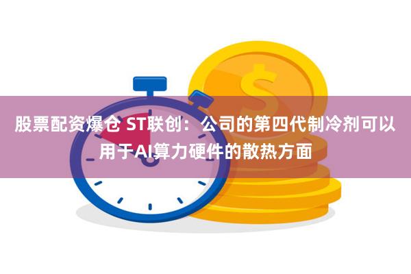 股票配资爆仓 ST联创：公司的第四代制冷剂可以用于AI算力硬件的散热方面