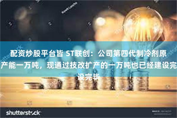 配资炒股平台皆 ST联创：公司第四代制冷剂原有产能一万吨，现通过技改扩产的一万吨也已经建设完毕