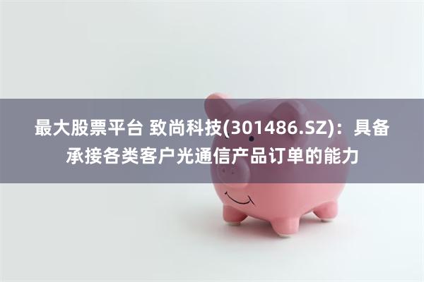 最大股票平台 致尚科技(301486.SZ)：具备承接各类客户光通信产品订单的能力