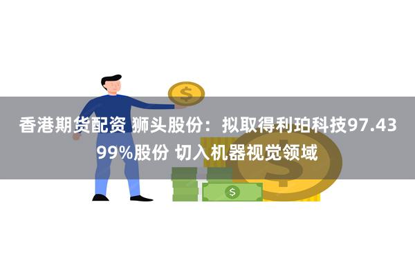 香港期货配资 狮头股份：拟取得利珀科技97.4399%股份 切入机器视觉领域