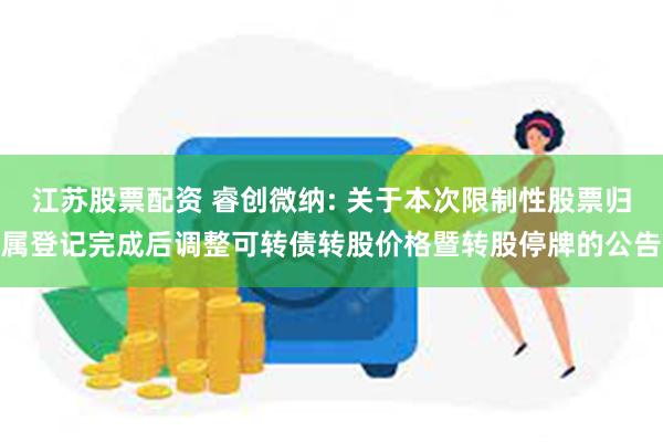 江苏股票配资 睿创微纳: 关于本次限制性股票归属登记完成后调整可转债转股价格暨转股停牌的公告