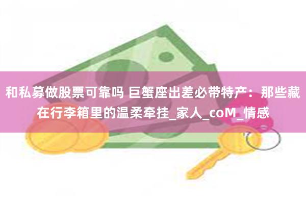 和私募做股票可靠吗 巨蟹座出差必带特产：那些藏在行李箱里的温柔牵挂_家人_coM_情感